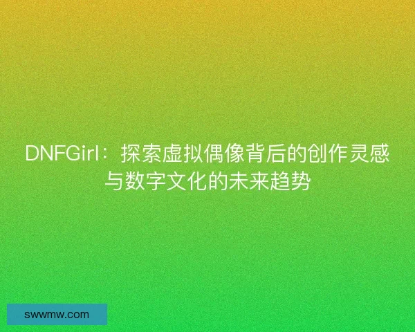 DNFGirl：探索虚拟偶像背后的创作灵感与数字文化的未来趋势