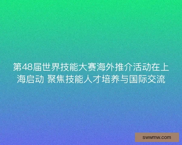 第48届世界技能大赛海外推介活动在上海启动 聚焦技能人才培养与国际交流