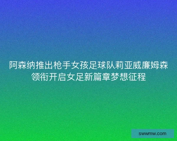 阿森纳推出枪手女孩足球队莉亚威廉姆森领衔开启女足新篇章梦想征程