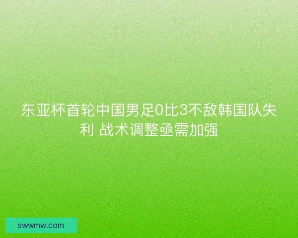 东亚杯首轮中国男足0比3不敌韩国队失利 战术调整亟需加强