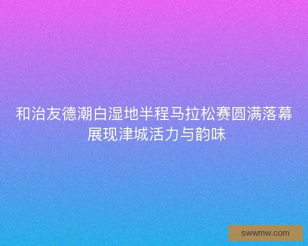 和治友德潮白湿地半程马拉松赛圆满落幕 展现津城活力与韵味