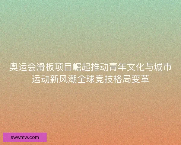 奥运会滑板项目崛起推动青年文化与城市运动新风潮全球竞技格局变革