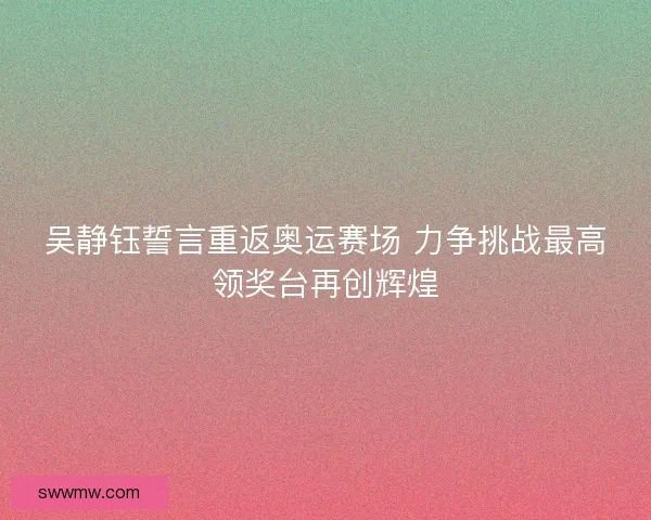吴静钰誓言重返奥运赛场 力争挑战最高领奖台再创辉煌