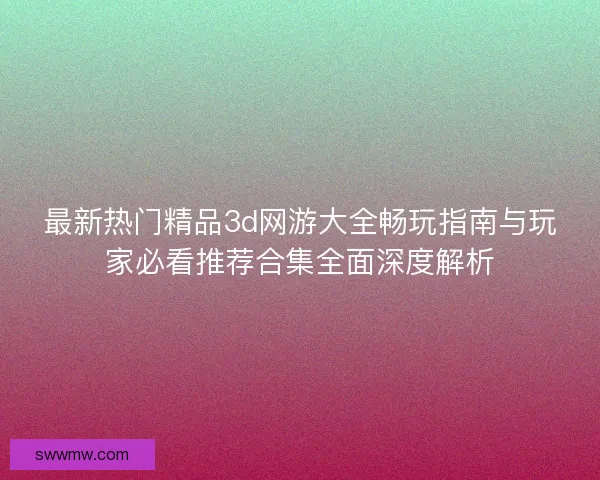 最新热门精品3d网游大全畅玩指南与玩家必看推荐合集全面深度解析