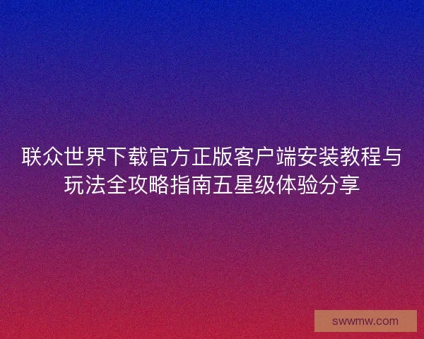 联众世界下载官方正版客户端安装教程与玩法全攻略指南五星级体验分享