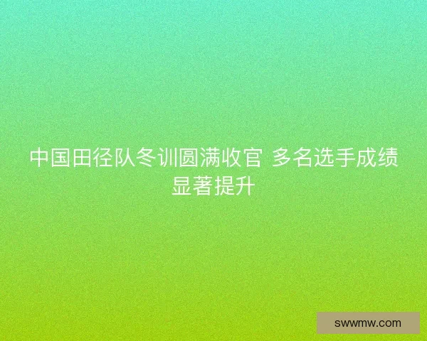 中国田径队冬训圆满收官 多名选手成绩显著提升