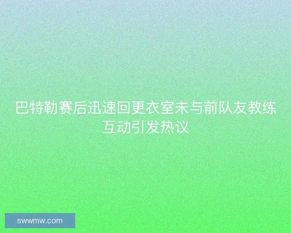 巴特勒赛后迅速回更衣室未与前队友教练互动引发热议