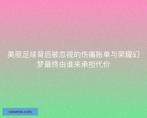美丽足球背后被忽视的伤痛账单与荣耀幻梦最终由谁来承担代价