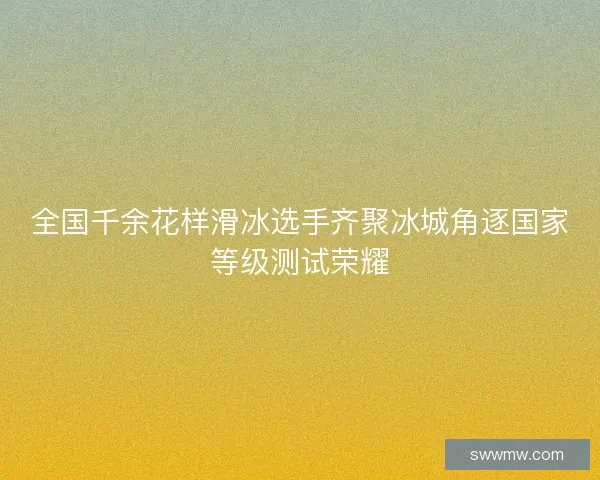 全国千余花样滑冰选手齐聚冰城角逐国家等级测试荣耀
